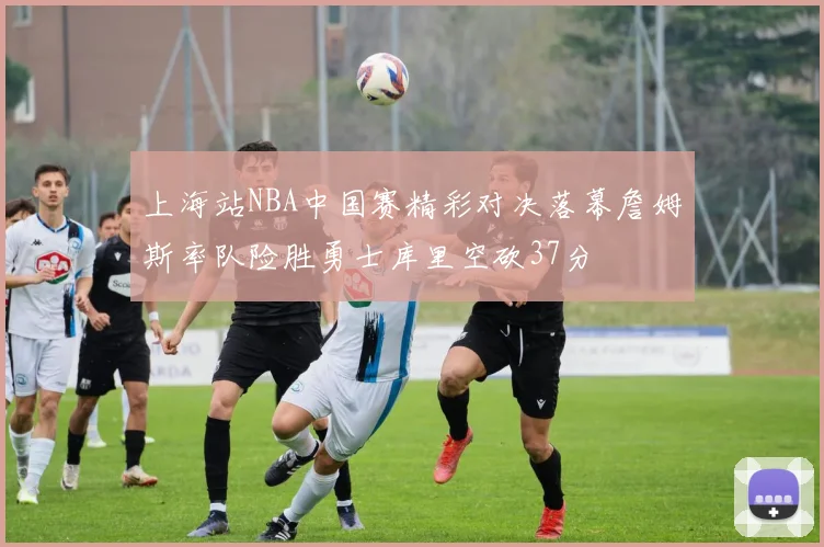 上海站NBA中国赛精彩对决落幕詹姆斯率队险胜勇士库里空砍37分