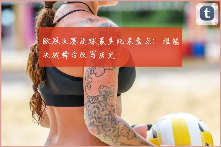 欧冠决赛进球最多纪录盘点：谁能决战舞台改写历史