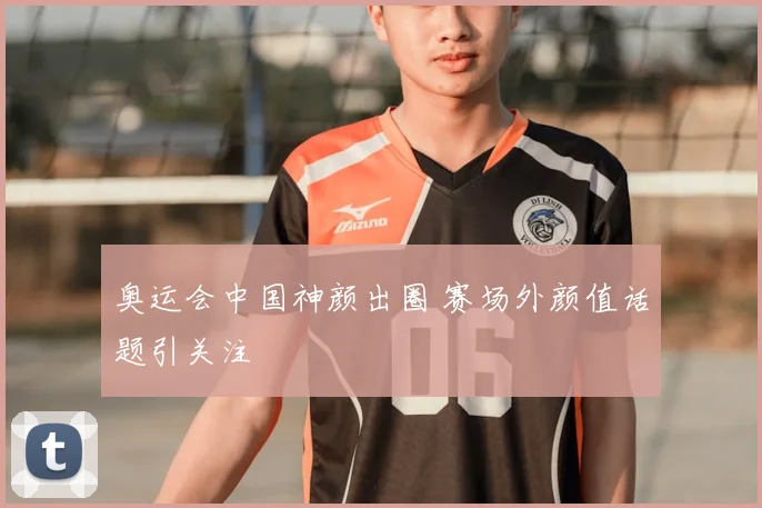 奥运会中国神颜出圈 赛场外颜值话题引关注