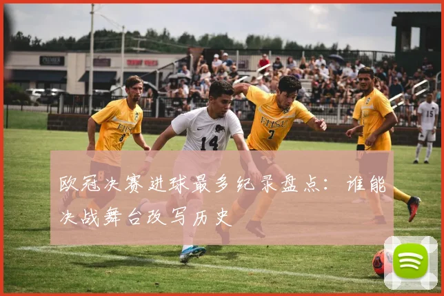 欧冠决赛进球最多纪录盘点：谁能决战舞台改写历史