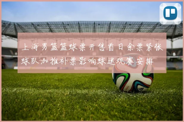 上海男篮篮球票开售首日余票紧张球队加推补票影响球迷观赛安排