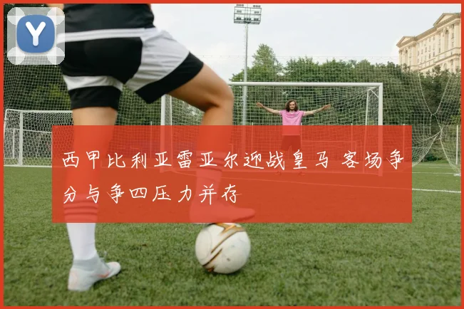西甲比利亚雷亚尔迎战皇马 客场争分与争四压力并存