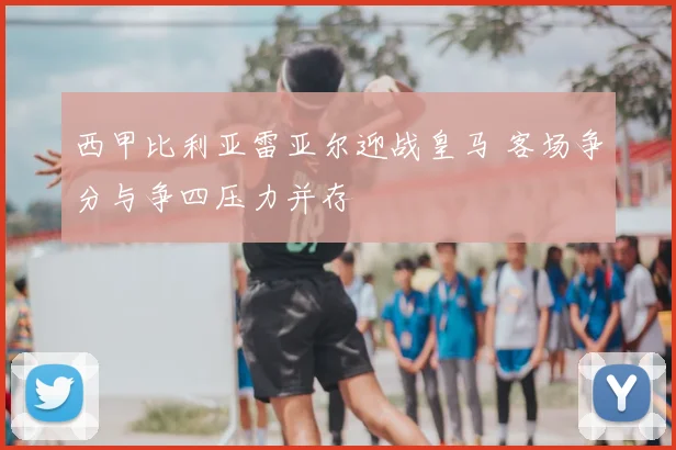 西甲比利亚雷亚尔迎战皇马 客场争分与争四压力并存