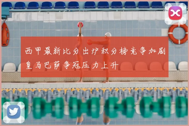 西甲最新比分出炉积分榜竞争加剧皇马巴萨争冠压力上升
