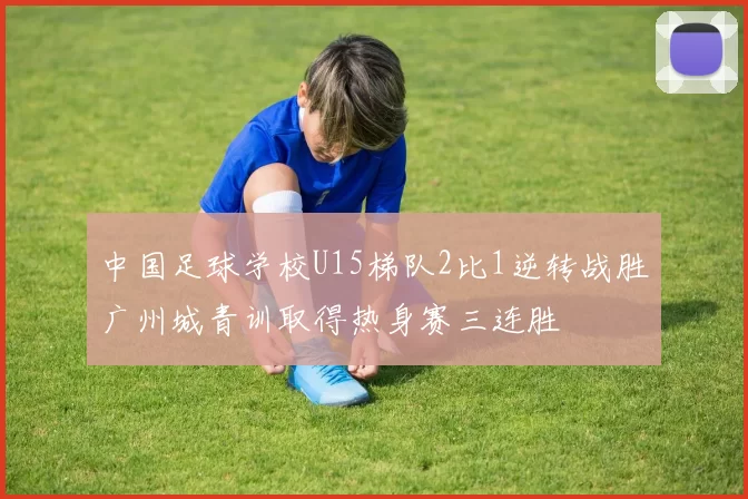 中国足球学校U15梯队2比1逆转战胜广州城青训取得热身赛三连胜