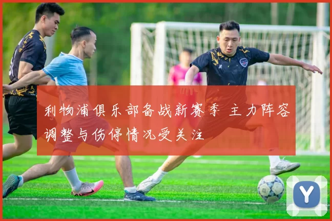 利物浦俱乐部备战新赛季 主力阵容调整与伤停情况受关注