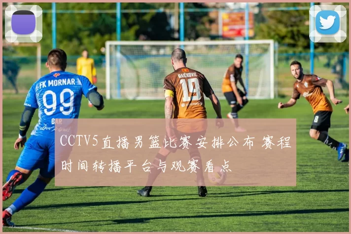 CCTV5直播男篮比赛安排公布 赛程时间转播平台与观赛看点