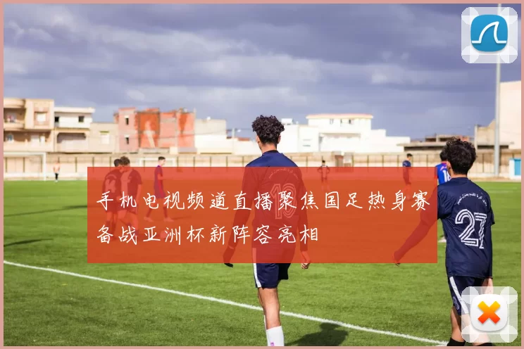 手机电视频道直播聚焦国足热身赛备战亚洲杯新阵容亮相