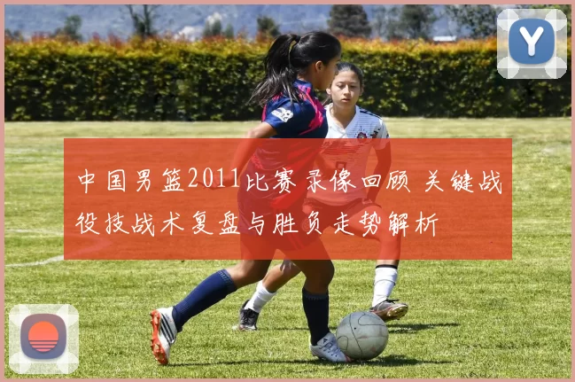 中国男篮2011比赛录像回顾 关键战役技战术复盘与胜负走势解析