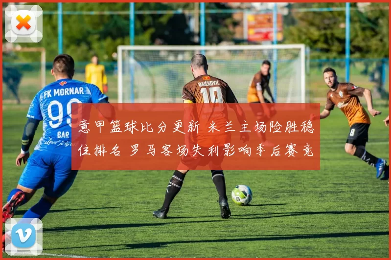 意甲篮球比分更新 米兰主场险胜稳住排名 罗马客场失利影响季后赛竞争