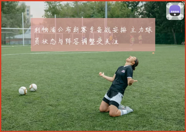 利物浦公布新赛季备战安排 主力球员状态与阵容调整受关注