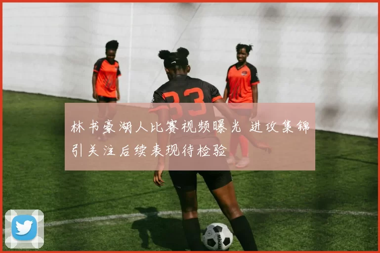 林书豪湖人比赛视频曝光 进攻集锦引关注后续表现待检验
