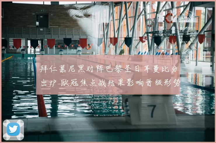 拜仁慕尼黑对阵巴黎圣日耳曼比分出炉 欧冠焦点战结果影响晋级形势