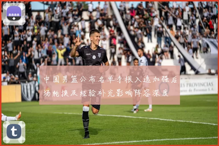 中国男篮公布名单李根入选加强后场轮换及经验补充影响阵容深度