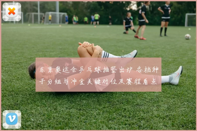 东京奥运会乒乓球抽签出炉 各档种子分组与冲金关键对位及赛程看点