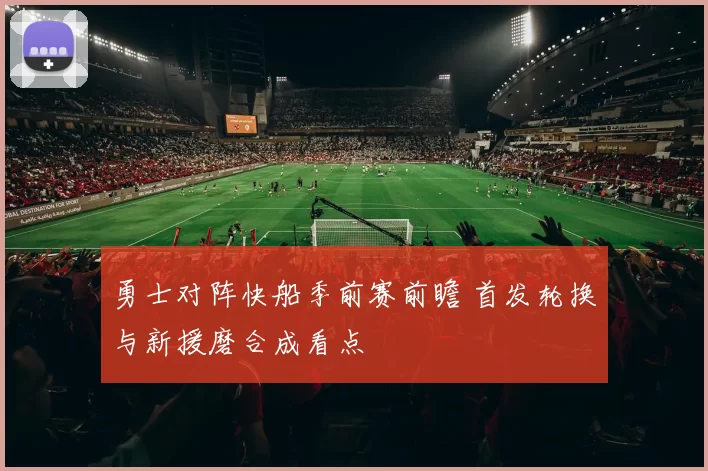 勇士对阵快船季前赛前瞻 首发轮换与新援磨合成看点