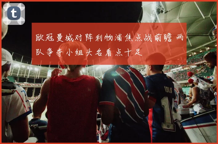 欧冠曼城对阵利物浦焦点战前瞻 两队争夺小组头名看点十足