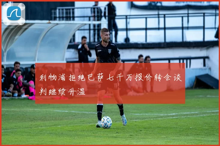 利物浦拒绝巴萨七千万报价转会谈判继续升温