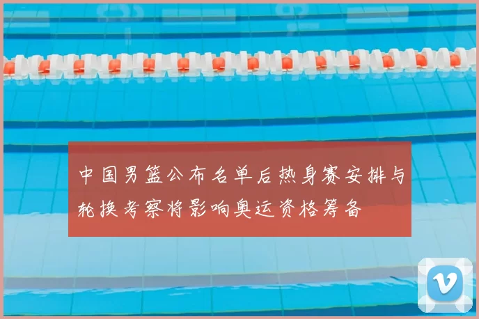 中国男篮公布名单后热身赛安排与轮换考察将影响奥运资格筹备
