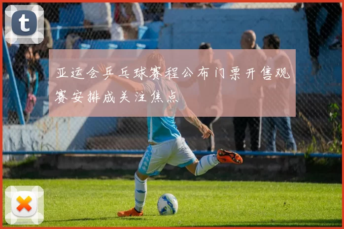 亚运会乒乓球赛程公布门票开售观赛安排成关注焦点