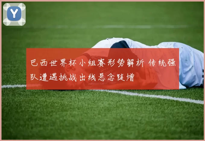 巴西世界杯小组赛形势解析 传统强队遭遇挑战出线悬念陡增