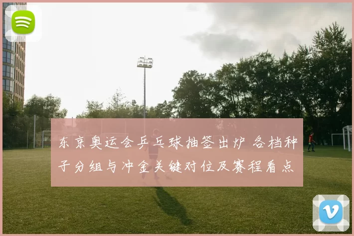 东京奥运会乒乓球抽签出炉 各档种子分组与冲金关键对位及赛程看点