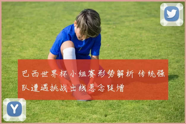 巴西世界杯小组赛形势解析 传统强队遭遇挑战出线悬念陡增