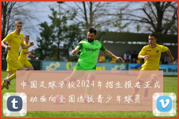 中国足球学校2024年招生报名正式启动面向全国选拔青少年球员