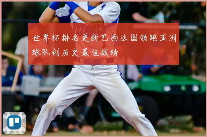 世界杯排名更新巴西法国领跑亚洲球队创历史最佳战绩