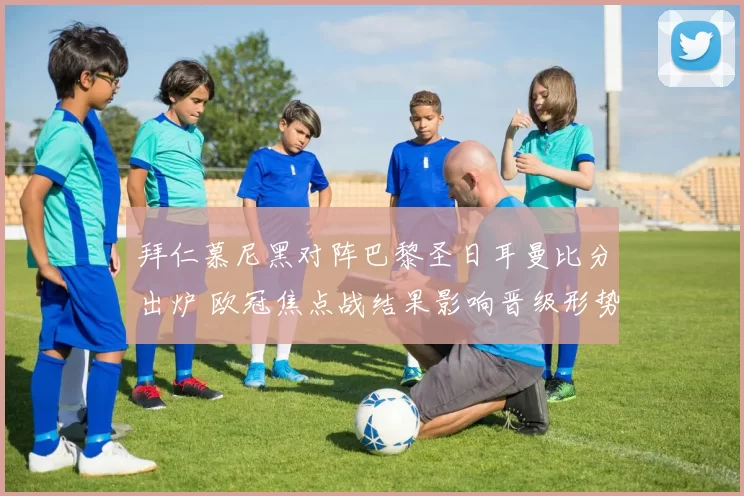 拜仁慕尼黑对阵巴黎圣日耳曼比分出炉 欧冠焦点战结果影响晋级形势