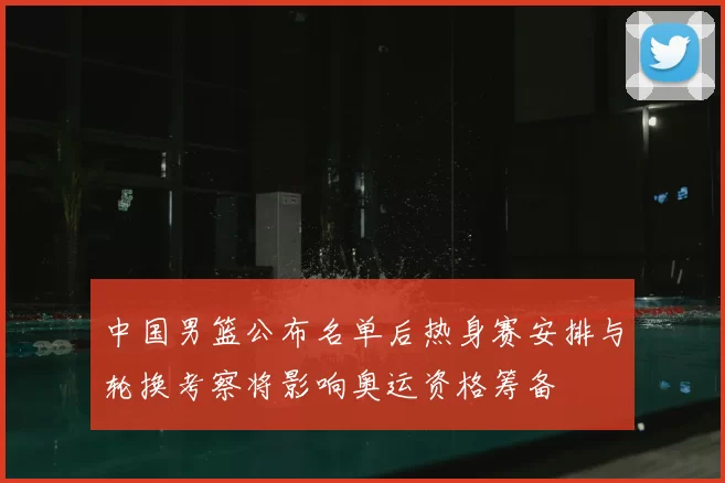 中国男篮公布名单后热身赛安排与轮换考察将影响奥运资格筹备