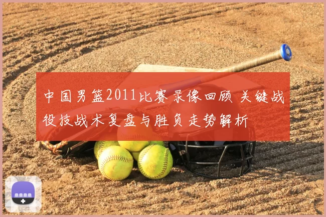 中国男篮2011比赛录像回顾 关键战役技战术复盘与胜负走势解析