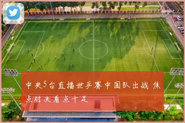 中央5台直播世乒赛中国队出战 焦点对决看点十足