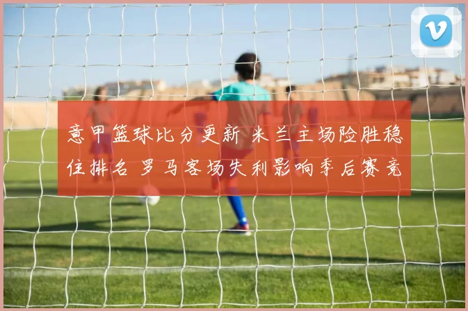 意甲篮球比分更新 米兰主场险胜稳住排名 罗马客场失利影响季后赛竞争