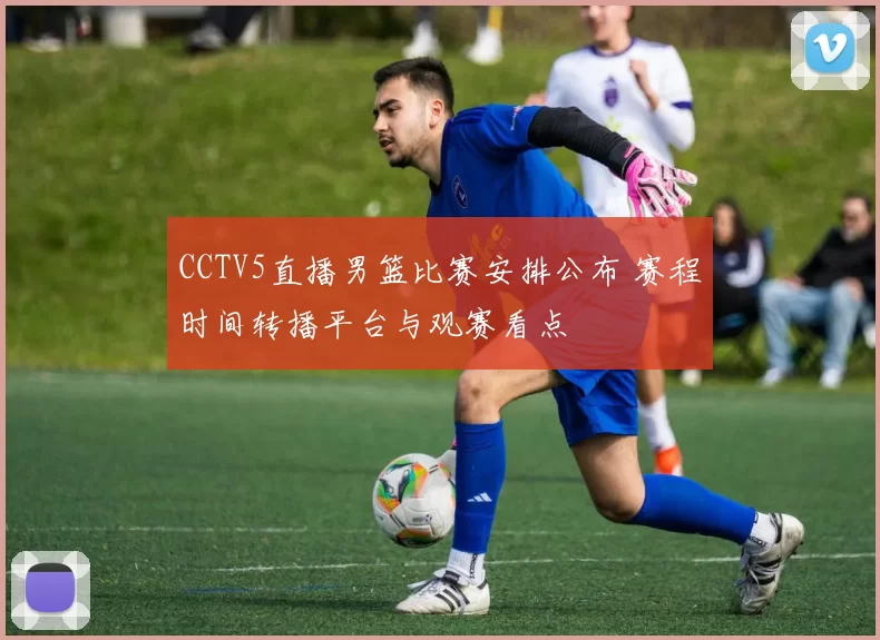 CCTV5直播男篮比赛安排公布 赛程时间转播平台与观赛看点