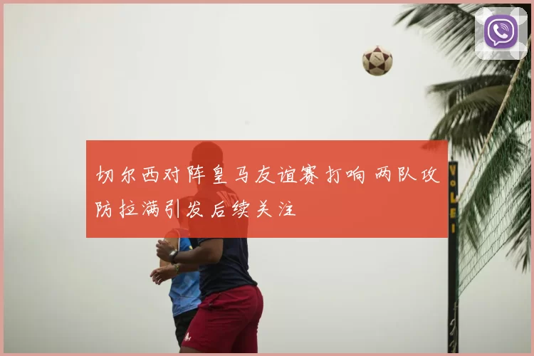 切尔西对阵皇马友谊赛打响 两队攻防拉满引发后续关注