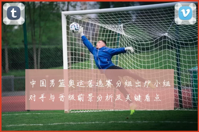 中国男篮奥运落选赛分组出炉小组对手与晋级前景分析及关键看点