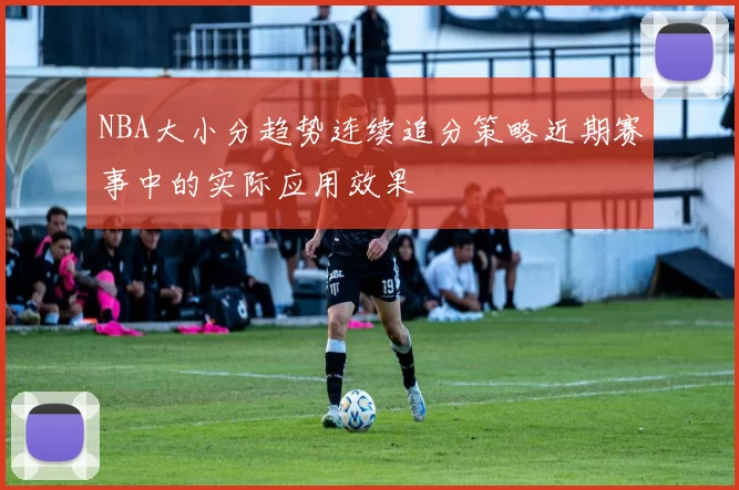NBA大小分趋势连续追分策略近期赛事中的实际应用效果