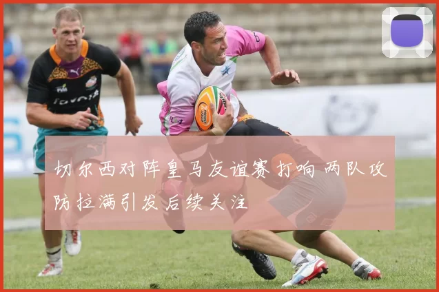 切尔西对阵皇马友谊赛打响 两队攻防拉满引发后续关注